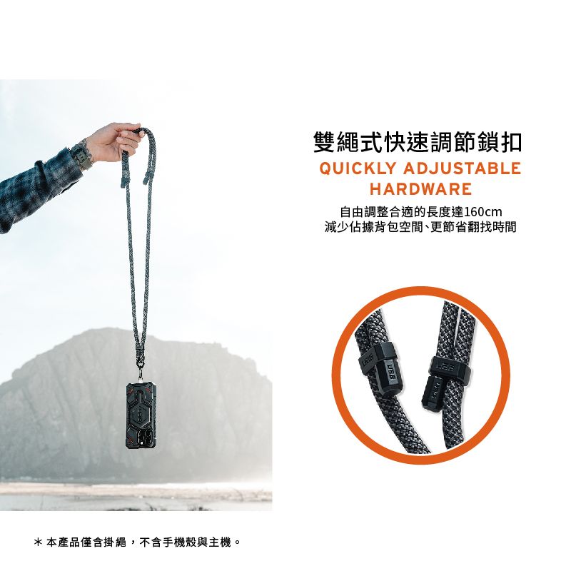 雙繩式快速調節鎖扣QUICKLY ADJUSTABLEHARDWARE自由調整合適的長度達160cm減少佔據背包空間、更節省翻找時間* 本產品僅含掛繩,不含手機殼與主機。