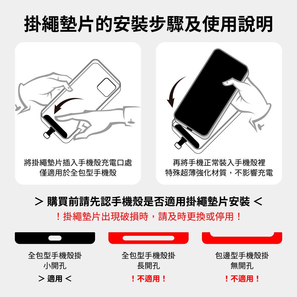 掛繩墊片的安裝步驟及使用說明將掛繩墊片插入手機殼充電口處僅適用於全包型手機殼再將手機正常裝入手機殼裡特殊超薄強化材質,不影響充電 購買前請先認手機殼是否適用掛繩墊片安裝!掛繩墊片出現破損時,請及時更換或停用!全包型手機殼掛小開孔全包型手機殼掛包邊型手機殼掛長開孔 適用 !不適用!無開孔!不適用!