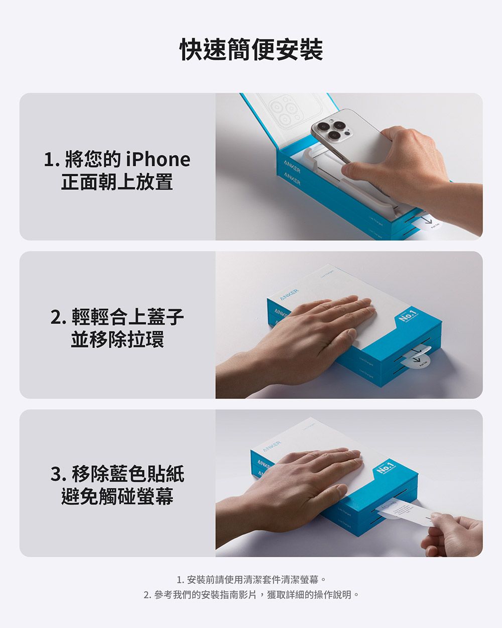 1. 將您的iPhone正面朝上放置快速簡便安裝R2.輕輕合上蓋子並移除拉環ANKE3. 移除藍色貼紙避免觸碰螢幕ANKER1.安裝前請使用清潔套件清潔螢幕。2. 參考我們的安裝指南影片,獲取詳細的操作說明。No.1No.1