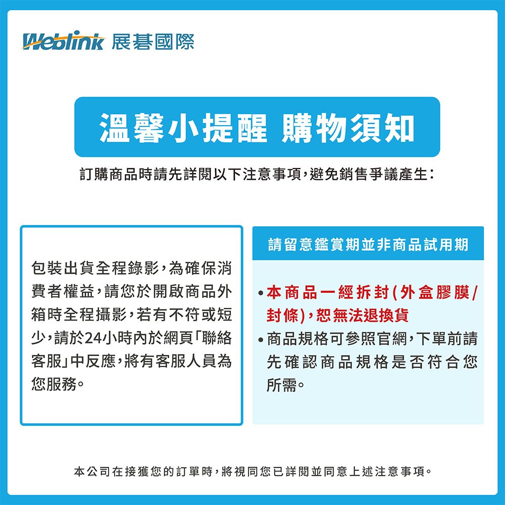 展國際溫馨小提醒 購物須知訂購商品時請先詳閱以下注意事項,避免銷售爭議產生:包裝出貨全程錄影,為確保消費者權益,請您於開啟商品外箱時全程攝影,若有不符或短少,請於24小時內於網頁「聯絡客服中反應,將有客服人員為您服務請留意鑑賞期並非商品試用期本商品一經拆封(外盒膠膜/封條),恕無法退換貨商品規格可參照官網,下單前請先確認商品規格是否符合您所需。本公司在接獲您的訂單時,將視同您已詳閱並同意上述注意事項。