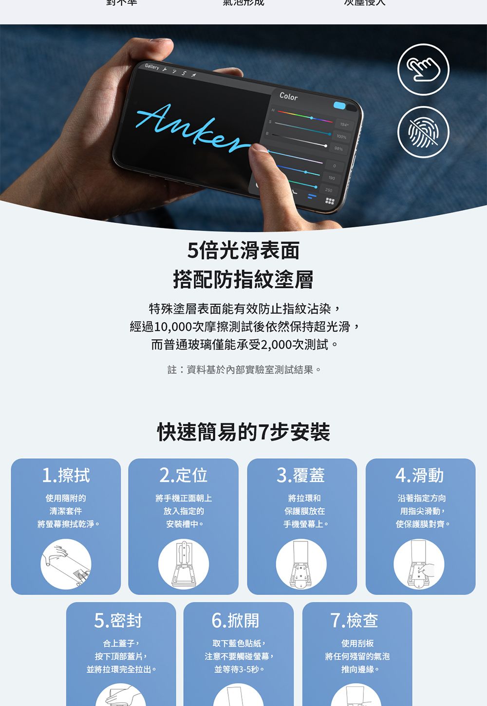 形成Gallery   ColorAnker194100%2505倍光滑表面搭配防指紋塗層特殊塗層表面能有效防止指紋沾染,經過10,000次摩擦測試後依然保持超光滑,而普通玻璃僅能承受2,000次測試。註:資料基於內部實驗室測試結果。快速簡易的7步安裝2.定位1.擦拭3.覆蓋使用隨附的清潔套件將手機正面朝上將螢幕擦拭乾淨。安裝槽中。將拉環和保護膜放在手機螢幕上。放入指定的4.滑動沿著指定方向用指尖滑動,使保護膜對齊。5.密封6.掀開合上蓋子,按下頂部蓋片,並將拉環完全拉出。取下藍色貼紙,注意不要觸碰螢幕,並等待3-5秒。7.檢查使用刮板將任何殘留的氣泡推向邊緣。