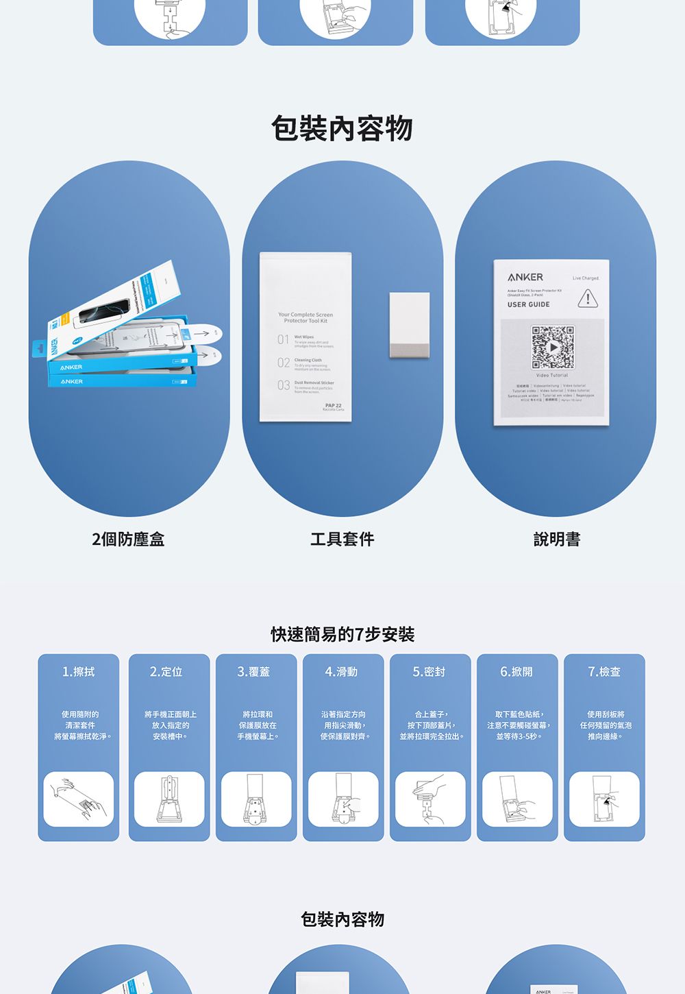 物    USER GUIDE ChargedANKERANKERYour Complete ScreenProtector Tool 01 02    03  PAP222個防塵盒工具套件說明書快速簡易的7步安裝1.擦拭2.定位3.覆蓋4.滑動5.密封6.掀開7.檢查使用的清潔套件將手機正面朝上放入指定的將螢幕擦拭乾淨。安裝槽中。將拉環和保護放在手機螢幕上。沿著指定方向用指尖滑動使保護膜對齊。合上蓋子按下頂部蓋片,並將拉環完全拉出。取下藍色貼紙,注意不要觸碰螢幕,並等待3-5秒。使用刮板將任何殘留的氣泡推向邊緣。包裝物ANKER