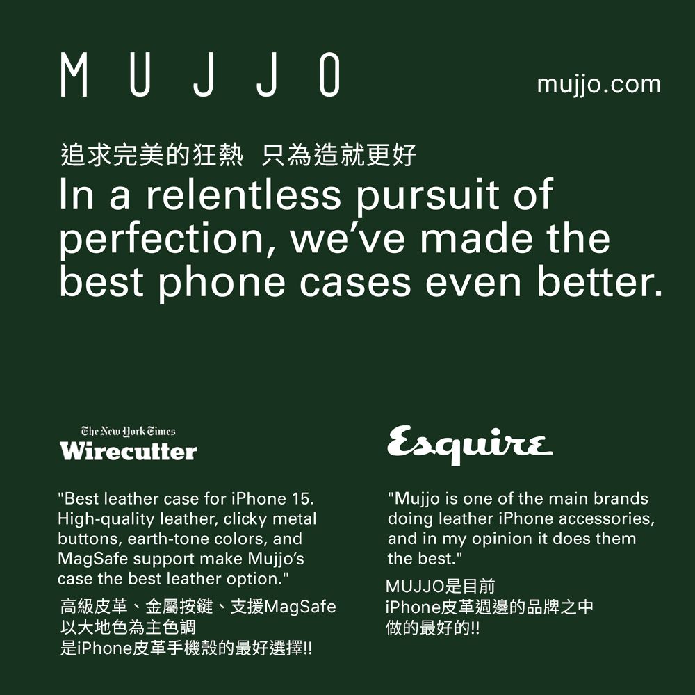 MUJ JO追求完美的狂熱 只為造就更好mujjo.comIn a relentless pursuit ofperfection, weve made thebest phone cases even better. New  TimesWirecutterBest leather case for iPhone 15.High-quality leather, clicky metalbuttons, earth-tone colors, andMagSafe support make Mujjoscase the best leather option.高級皮革、金屬按鍵、支援MagSafe以大地色為主色調是iPhone皮革手機殼的最好選擇!!EsquireMujjo is one of the main brandsdoing leather iPhone accessories,and in my opinion it does themthe best.MUJJO是目前iPhone皮革週邊的品牌之中做的最好的!!