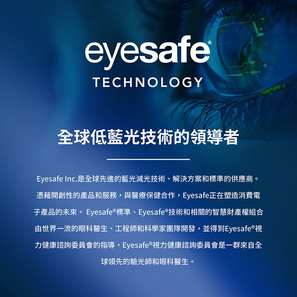 eyesafeTECHNOLOGY全球低藍光技術的領導者Eyesafe Inc.是全球先進的藍光減光技術、解決方案和標準的供應商。憑藉開創性的產品和服務,與醫療保健合作,Eyesafe正在塑造消費電子產品的未來。 Eyesafe 標準、Eyesafe®技術和相關的智慧財產權組合由世界一流的眼科醫生、工程師和科學家團隊開發,並得到Eyesafe®視力健康諮詢委員會的指導,Eyesafe®視力健康諮詢委員會是一群來自全球領先的驗光師和眼科醫生。