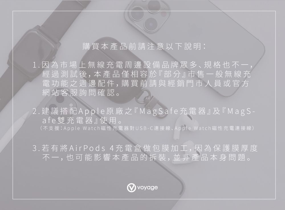 購買本產品前請注意以下說明1.因為市場上無線充電周邊設備品牌眾多規格也不一,經過測試後,本產品僅相容於『部分』市售一般無線充電功能之週邊配件,購買前請與經銷門市人員或官方網站客服詢問確認。2.建議搭配Apple原廠之『MagSafe充電器』及『MagS-afe雙充電器』使用。(不支援:Apple Watch磁性充電器對USB-C連接線Apple Watch磁性充電連接線)3.若有將AirPods 4充電盒做包膜加工,因為保護膜厚度不一,也可能影響本產品的拆裝,並非產品本身問題。voyage
