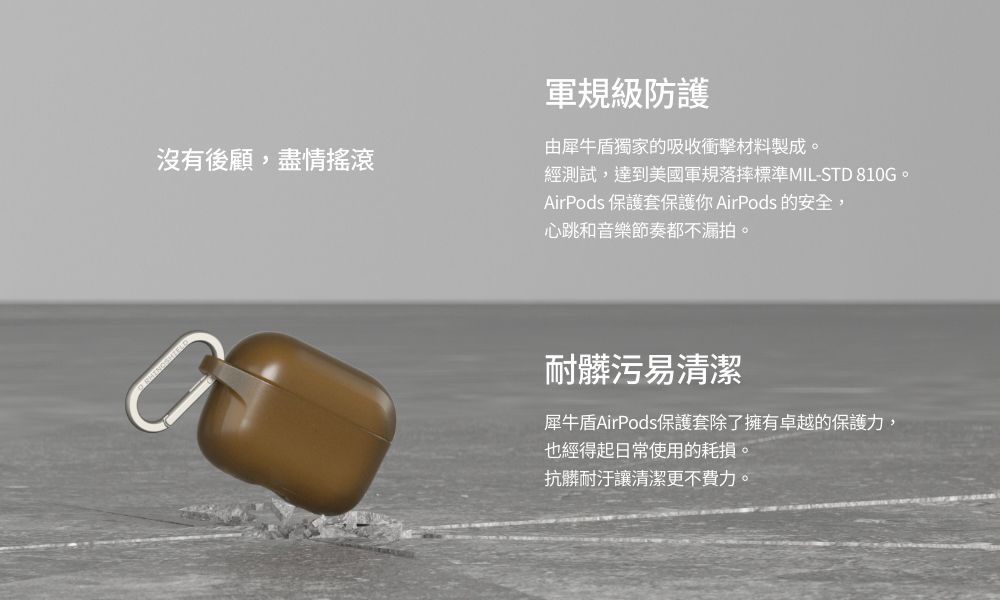 沒有後顧,盡情搖滾軍規級防護由犀牛盾獨家的吸收衝擊材料製成。經測試,達到美國軍規落摔標準MIL-STD 810G。AirPods 保護套保護你 AirPods 的安全,心跳和音樂節奏都不漏拍。耐髒污易清潔犀牛盾AirPods保護套除了擁有卓越的保護力,也經得起日常使用的耗損。抗髒耐汙讓清潔更不費力。