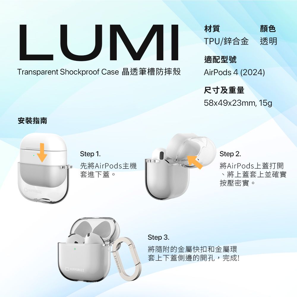 LUMITransparent Shockproof Case 晶透筆槽防摔殼材質顏色TPU/鋅合金 透明適配型號AirPods 4 (2024)尺寸及重量58x49x23mm, 15g安裝指南Step 1. 先將AirPods主機套進下蓋。Step 2.將AirPods上蓋打開、將上蓋套上並確實按壓密實。HIPPORIZZStep 3.將隨附的金屬快扣和金屬環套上下蓋側邊的開孔,完成!
