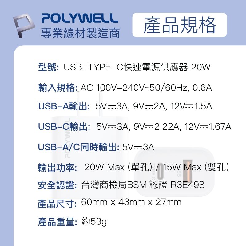 POLYWELL專業線材製造商產品規格型號:USB+TYPE快速電源供應器 20W輸入規格: AC 100V240V~50/60Hz, 0.6AUSBA輸出:5V3A, 9V2A, 12V1.5AUSBC輸出:5V3A,9V=2.22A, 12V-1.67AUSB-A/C同時輸出: 5V-3A輸出功率:20W Ma(單孔)/15WMax(雙孔) Max安全認證:台灣商檢局BSMI認證 R3E498產品尺寸:60mmx43mm x 27mm產品重量:約53g