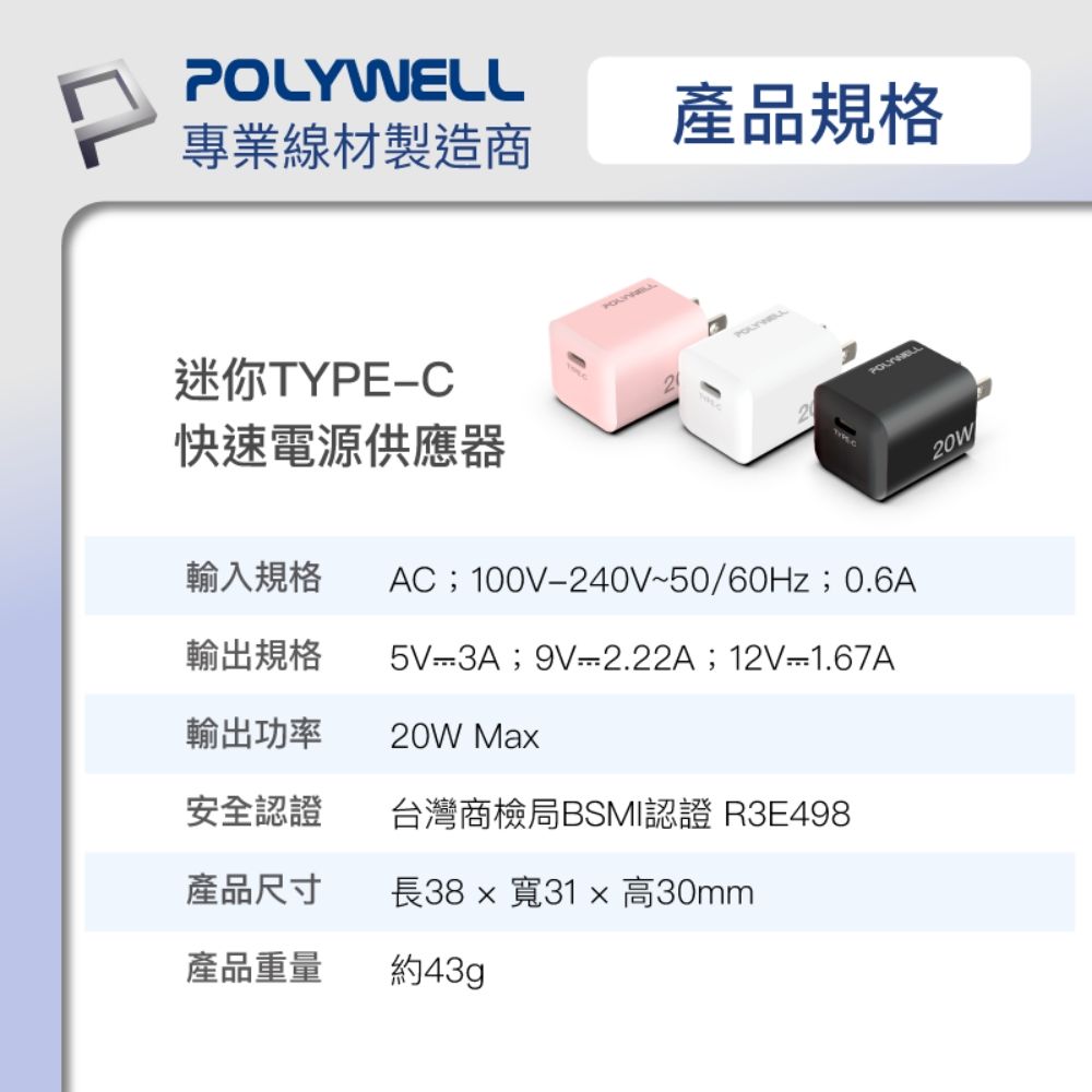 產品規格專業線材製造商迷你TYPEC快速電源供應器輸入規格POLYWELLAC;100V240V~50/60Hz;0.6A輸出規格5V-3A;9V-2.22A;12V-1.67A輸出功率20W Ma安全認證台灣商檢局BSMI認證 R3E498產品尺寸長38  寬31 x 高30mm產品重量約43gp20W