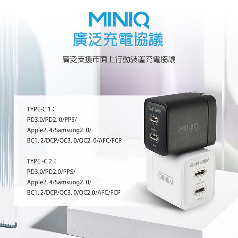 MINIQ廣泛充電協議廣泛支援市面上行動裝置充電協議TYPEC 1PD3.0PD2. 0PPS/Apple2. 4/Samsung2.0/BC1.2/DCP/QC3. 0/QC2.0/AFC/FCPTYPE-C 2PD3.0/PD2.0/PPS/Apple2. 4/Samsung2.0/BC1.2/DCP/QC3. 0/QC2.0/AFC/FCP 40WMINIQGaN 40W