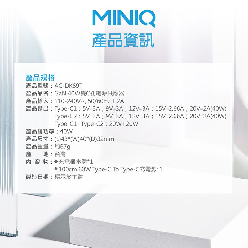 MINIQ產品資訊產品規格產品型號:ACDK69T產品品名:GaN 40W雙C孔電源供應器產品輸入:110240V~,50/60Hz 1.2A產品輸出:Type:5V3A;9V3A;12V3A;15V-2.66A;20V-2A(40W)Type-C2:5V-3A;9V=3A;12V=3A;15V=2.66A;20V=2A(40W)Type-C1+Type-C2:20W+20W產品總功率:40W產品尺寸:(L)43*(W)40*(D)32mm產品重量:約67g產地:台灣內容物: 充電器本體*1100cm 60W Type-C To Type-C充電線*1製造日期:標示於主體