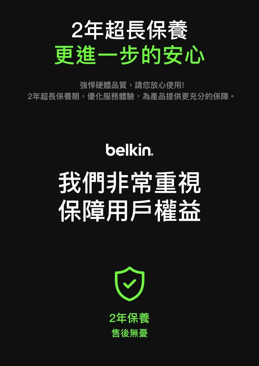 2年超長保養更進一步的安心強悍硬體品質,請您放心使用!2年超長保養期,優化服務體驗,為產品提供更充分的保障。belkin我們非常重視保障用戶權益2年保養售後無憂