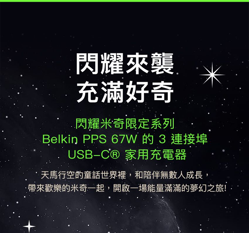 閃耀來襲充滿好奇閃耀米奇限定系列Belkin PPS 67W的3連接埠USB-C® 家用充電器天馬行空的童話世界裡,和陪伴無數人成長,歡樂的米奇一起,開啟一場能量滿滿的夢幻之旅!
