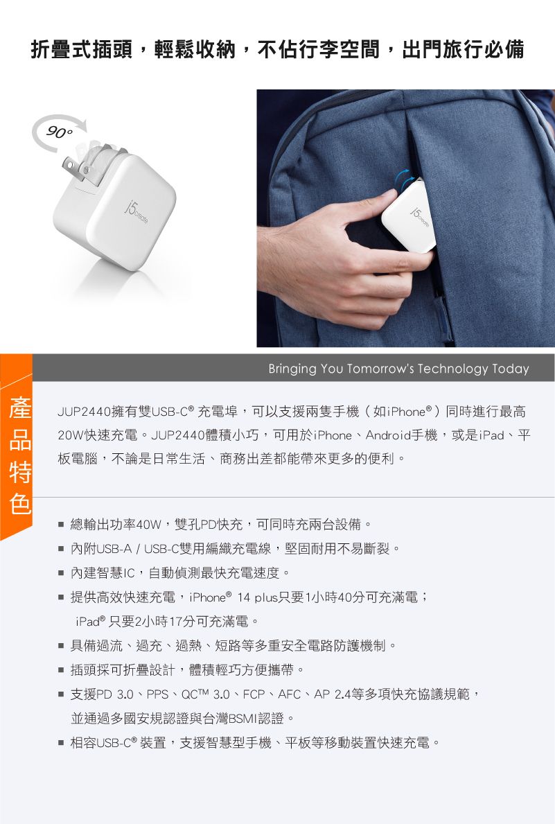 折疊式插頭輕鬆收納,不佔行李空間,出門旅行必備90Bringing You Tomorrows Technology TodayJUP2440擁有雙USB-C® 充電埠,可以支援兩隻手機(如iPhone®)同時進行最高20W快速充電。JUP2440體積小巧,可用於iPhone、Android手機,或是iPad、平板電腦,不論是日常生活、商務出差都能帶來更多的便利。 總輸出功率40W,雙孔PD快充,可同時充兩台設備。內附USB-A / USB-C雙用編織充電線,堅固耐用不易斷裂。 內建智慧IC,自動偵測最快充電速度。提供高效快速充電,iPhone® 14 plus只要1小時40分可充滿電iPad® 只要2小時17分可充滿電。 具備過流、過充、過熱、短路等多重安全電路防護機制。插頭採可折疊設計,體積輕巧方便攜帶。 支援PD 3.0、PPS、QCTM 3.0、FCP、AFC、AP2.4等多項快充協議規範,並通過多國安規認證與台灣BSMI認證。 相容USB-C ® 裝置,支援智慧型手機、平板等移動裝置快速充電。