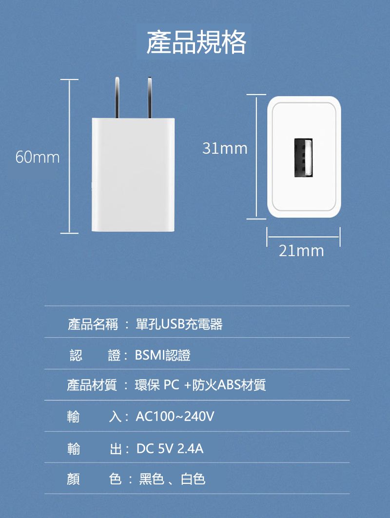 產品規格60mm產品名稱 : 單孔USB充電器認 證:BSMI認證產品材質:環保PC+防火ABS材質輸入:AC100~240V輸 出:DC 5V 2.4A顏 色:黑色、白色21mm