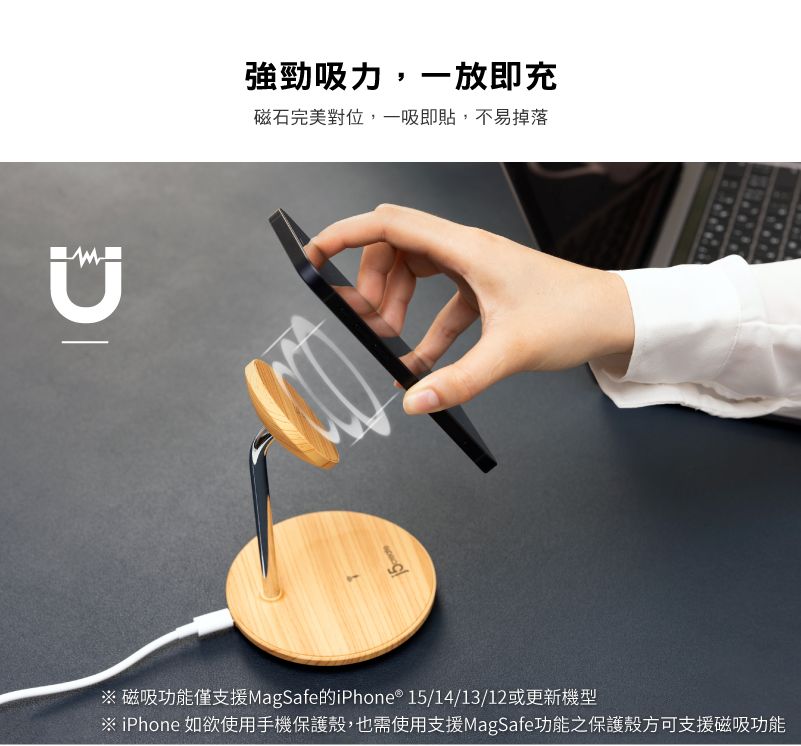 強勁吸力,一放即充磁石完美對位,一吸即貼,不易掉落※ 磁吸功能僅支援MagSafe的iPhone® 15/14/13/12或更新機型※ iPhone 如欲使用手機保護殼,也需使用支援MagSafe功能之保護殼方可支援磁吸功能