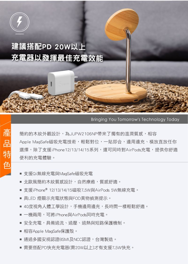 建議搭配D 20W以上充電器以發揮最佳充電效能Bringing You Tomorrows Technology Today簡約的木紋外觀設計,為JUPW2106NP帶來了獨有的溫潤質感,相容Apple MagSafe磁吸充電技術,輕鬆對位,一貼即合,邊用邊充、橫放直放任你選擇,除了支援iPhone12/13/14/15系列,還可同時對AirPods充電,提供你舒適便利的充電體驗。支援Qi無線充電與MagSafe磁吸充電 北歐風簡約木紋質感設計,自然療癒,質感舒適。 支援iPhone ® 12/13/14/15磁吸7.5W與AirPods 5W無線充電。具LED 燈顯示充電狀態與FOD異物偵測提示。 40度視角人體工學設計,手機邊用邊充,長時間一樣輕鬆舒適。 一機兩用,可將iPhone與AirPods同時充電。 安全充電,具備過流、過壓、過熱與短路保護機制。 相容Apple MagSafe保護殼。通過多國安規認證BSMI及NCC認證,台灣製造。 需要搭配PD快充充電器(需20W以上)才有支援7.5W快充。