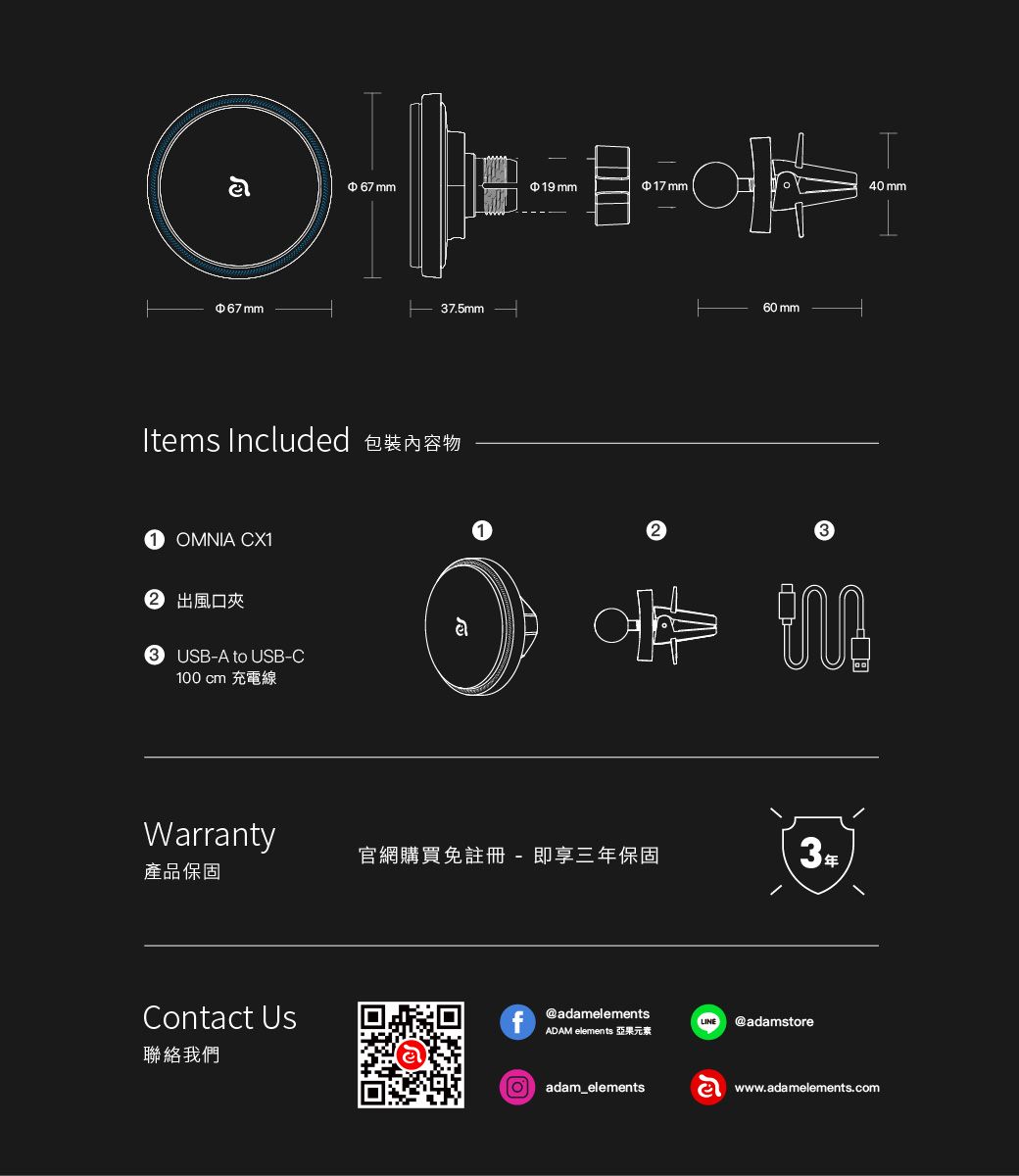 67 mm19 mm17 mm40 mm67 mm37.5mmItems Included 包裝內容物OMNIA CX1 出風口夾3 USB-A to USB-C100 cm 充電線60 mmWarranty官網購買註冊 - 即享三年保固3年產品保固Contact Us@adamelementsLINE @adamstoreADAM elements 亞果元素聯絡我們adam_elementswww.adamelements.com