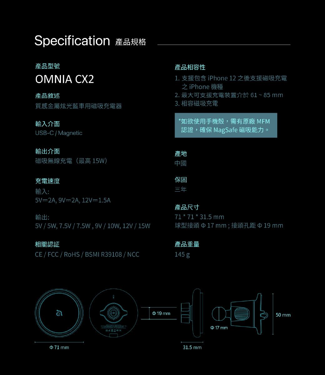 Specification 產品規格產品型號OMNIA CX2產品敘述質感金屬炫光藍車用磁吸充電器輸入介面USB-CMagnetic產品相容性1. 支援包含 iPhone 12 之後支援磁吸充電之iPhone 機種2. 最大可支援充電裝置介於 61 ~ 85 3. 相容磁吸充電*如欲使用手機殼,需有原廠 ,確保 MagSafe 磁吸能力。輸出介面產地磁吸無線充電(最高15W)中國充電速度輸入:5V=2A, 9V=2A, 12V=1.5A輸出:保固三年產品尺寸71 * 71 * 31.5mm5V / 5W,7.5V / 7.5W,9V/10W,12V/15W球型接頭17 mm;接頭孔距19mm相關認證CE / FCC/RoHS/ BSMI R39108/NCC71mm19 mm產品重量145 g31.5 mm$ 17 mm50 mm