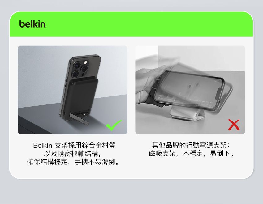 belkinBelkin 支架採用鋅合金材質以及精密樞軸結構,確保結構穩定,手機不易滑倒。其他品牌的行動電源支架:磁吸支架,不穩定,易倒下。