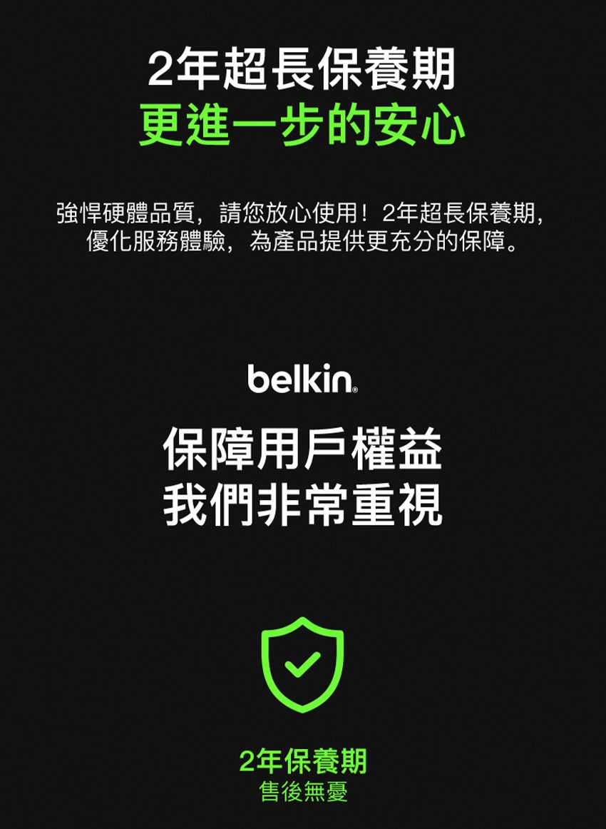 2年超長保養期更進一步的安心強悍硬體品質,請您放心使用!2年超長保養期,優化服務體驗,為產品提供更充分的保障。belkin保障用戶權益我們非常重視2年保養期售後無憂