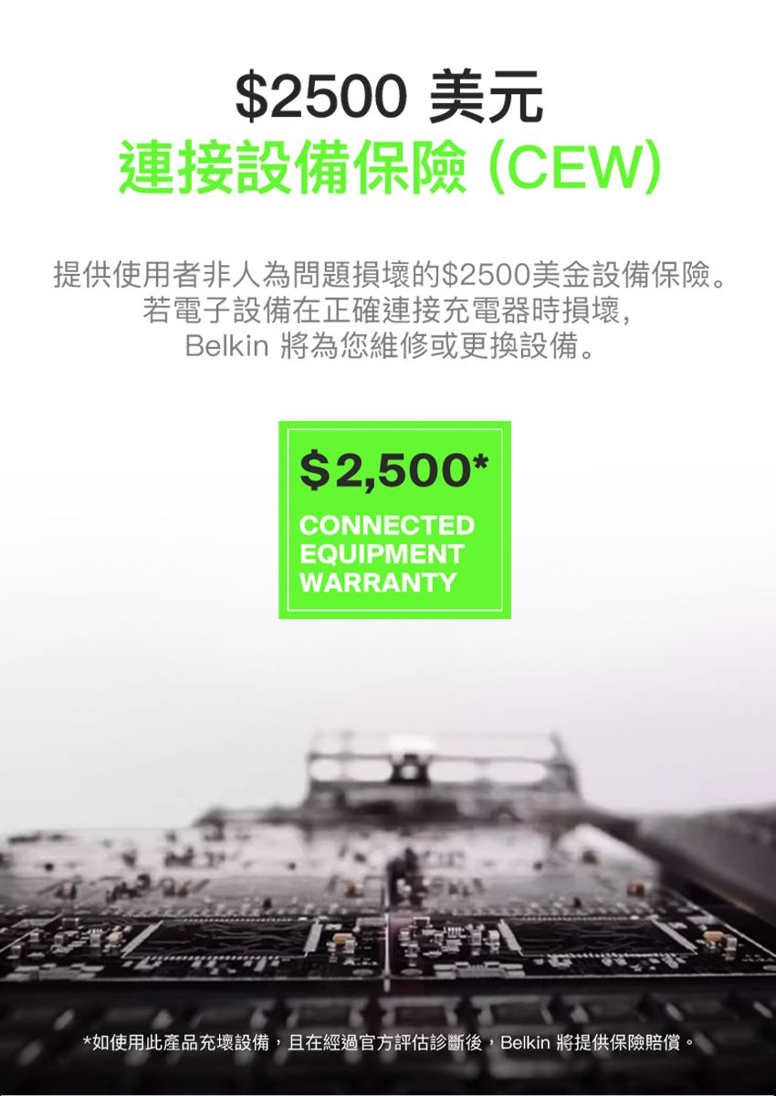 $2500 美元連接設備保險(CEW提供使用者非人為問題損壞的$2500美金設備保險。若電子設備在正確連接充電器時損壞,Belkin 將為您維修或更換設備。$2,500*CONNECTEDEQUIPMENTWARRANTY*如使用此產品充壞設備,且在經過官方評估診斷後,Belkin 將提供保險賠償。