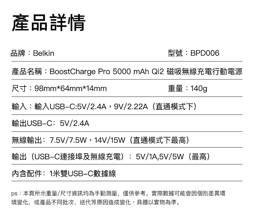 產品詳情品牌:Belkin型號:BPD006產品名稱:BoostCharge Pro 5000 mAh Qi2 磁吸無線充電行動電源尺寸:98mm*64mm*14mm重量:140g輸入:輸入USBC:5V/2.4A,9V/2.22A(直通模式下)輸出USBC:5V/2.4A無線輸出:7.5V/7.5W,14V/15W(直通模式下最高)輸出(USBC連接埠及無線充電):5V/1A,5V/5W(最高)內含配件:1米雙USB-C數據線ps:本頁所示重量/尺寸資訊均為手動測量,僅供參考。實際數據可能會因個別差異環境變化,或產品不同批次、送代等原因造成變化,具體以實物為準。