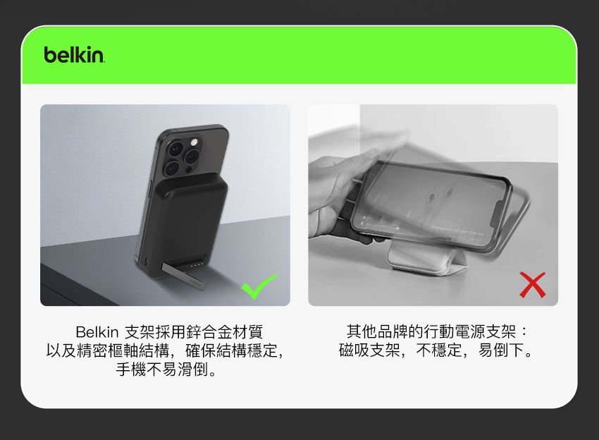 belkinBelkin 支架採用鋅合金材質以及精密樞軸結構,確保結構穩定,手機不易滑倒。其他品牌的行動電源支架:磁吸支架,不穩定,易倒下。