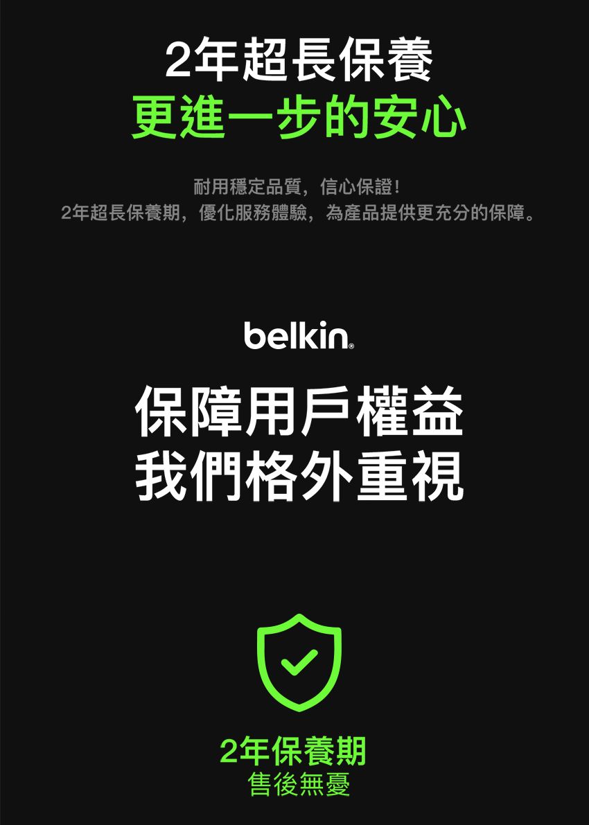 2年超長保養更進一步的安心耐用穩定品質,信心保證!2年超長保養期,優化服務體驗,為產品提供更充分的保障。belkin保障用戶權益我們格外重視2年保養期售後無憂