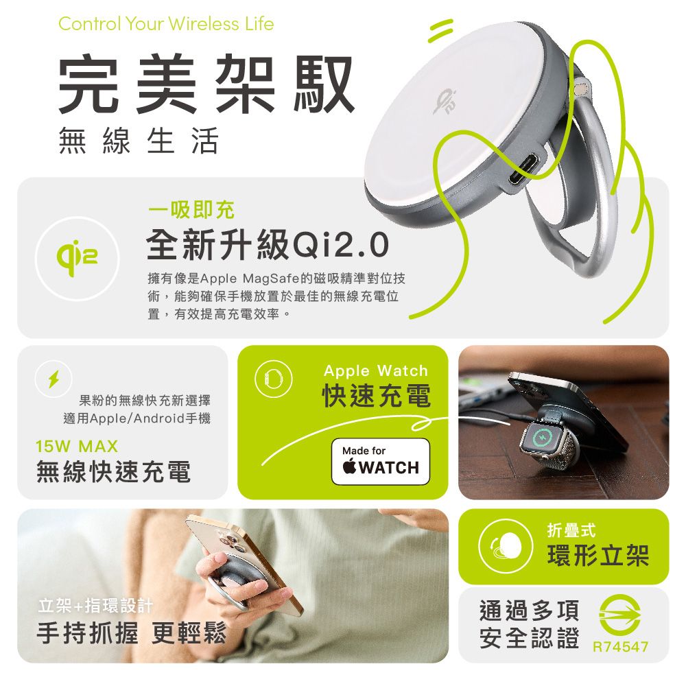 Control Your Wireless Life完美架無線生活一吸即充全新升級Qi2.0擁有像是Apple MagSafe的磁吸精準對位技術,能夠確保手機放置於最佳的無線充電位置,有效提高充電效率。Apple Watch果粉的無線快充新選擇快速充電適用Apple/Android手機15W MAX無線快速充電Made forWATCH立架+指環設計手持抓握 更輕鬆折疊式環形立架通過多項安全認證 R74547