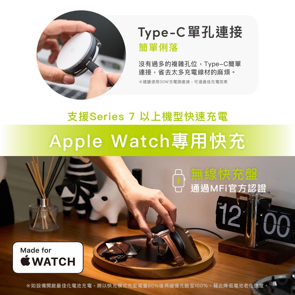Type-C單孔連接簡單俐落沒有過多的複雜孔位,Type-C簡單連接,省去太多充電線材的麻煩。建議使用30W充電頭連接,可達最佳充電效果支援Series 7以上機型快速充電Apple Watch專用快充無線快充盤Made forWATCH通過MFi官方認證1200如設備開啟最佳化電池充電,將以快充模式充至電量80%後再緩慢充飽至100%,藉此降低電池老化速度。