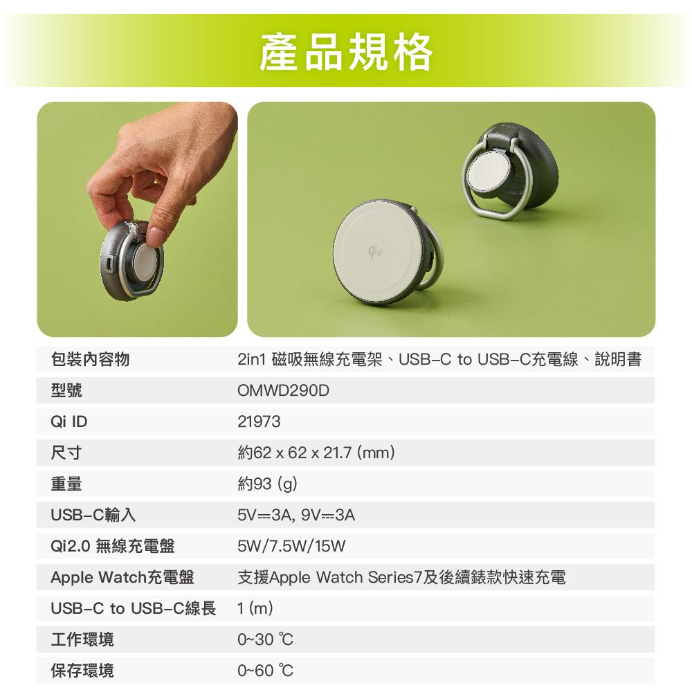 產品規格包裝物型號 ID尺寸重量USB-輸入Qi2.0 無線充電盤Apple Watch充電盤2in1 磁吸無線充電架、USB- to USB-C充電線、說明書OMWD290D21973約62x62x21.7 (mm)約93 (g)5V=3A, 9V=3A5W/7.5W/15W支援Apple Watch Series7及後續錶款快速充電USB-C to USB-C線長 1(m)工作環境保存環境 C C