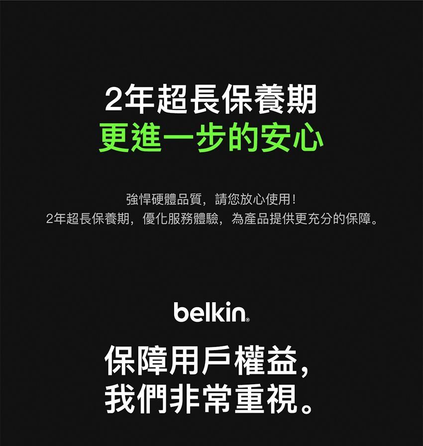 2年超長保養期更進一步的安心強悍硬體品質,請您放心使用!2年超長保養期,優化服務體驗,為產品提供更充分的保障。belkin ®保障用戶權益,我們非常重視。