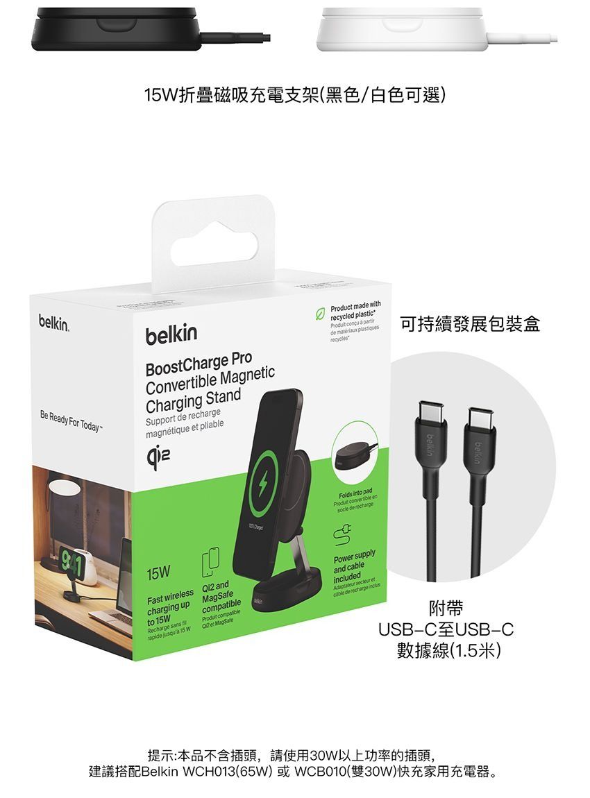 折疊磁吸充電支架(黑色/白色可選)belkinBe Ready For TodaybelkinBoostCharge ProConvertible MagnicCharging StandSupport  magnétique  pliableProduct made withrecycled plastic   de  recyclésFolds into pad   de 15WFast wirelesscharging upto 15WRecharge  andcompatible compatiblePower supplyand cableincluded   et de recharge   15 W et MagSafe可持續發展包裝盒附帶USBC USB-C數據線(1.5米)提示:本品不含插頭,請使用30W以上功率的插頭,建議搭配Belkin WCH013(65W) 或 WCB010(雙30W)快充家用充電器。