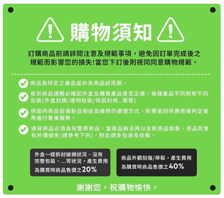 購物須知 訂購商品前請詳閱注意及規範事項,避免訂單完成後之規範而影響您的損失!當您下訂後則視同同意購物規範。商品為特定之產品並非為商品試用期。收到商品請務必確認外盒及購買產品是否正確,每樣產品不同而有不同包裝(外盒封膜/透明包裝/保固封條..等等)保固內商品若遇新品瑕疵及維修的處理方式,則需返回供應商做判定後再進行售後服務。退貨商品必須為完整原商品,當商品無法再以全新商品銷售,商品則會有折價損失(請參考下列),對此請多包涵及諒解。外盒一經拆封破損狀況、沒有完整包裝、...等狀況,產生費用為購買時商品售價之20%商品外觀刮傷/摔裂,產生費用為購買時商品售價之40%謝謝您,祝購物愉快。