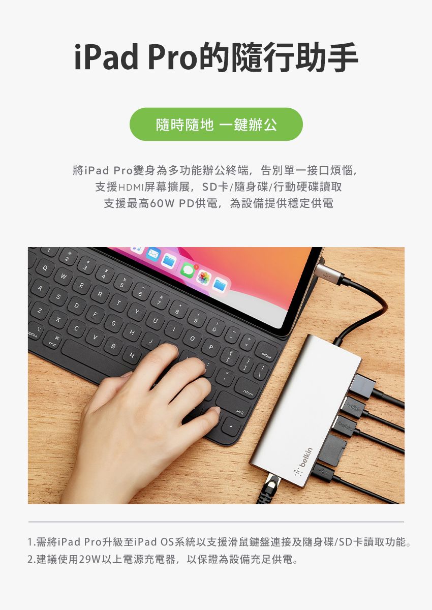 iPad Pro的隨行助手隨時隨地 一鍵辦公將iPad Pro變身為多功能辦公終端,告別單一接口煩惱,支援HDMI屏幕擴展,D卡/隨身碟/行動硬碟讀取支援最高6PD供電,為設備提供穩定供電67WERTASDFGHCBN0belkin1.需將iPad Pro升級至iPad OS系統以支援滑鼠鍵盤連接及隨身碟/SD卡讀取功能。2.建議使用29W以上電源充電器,以保證為設備充足供電。