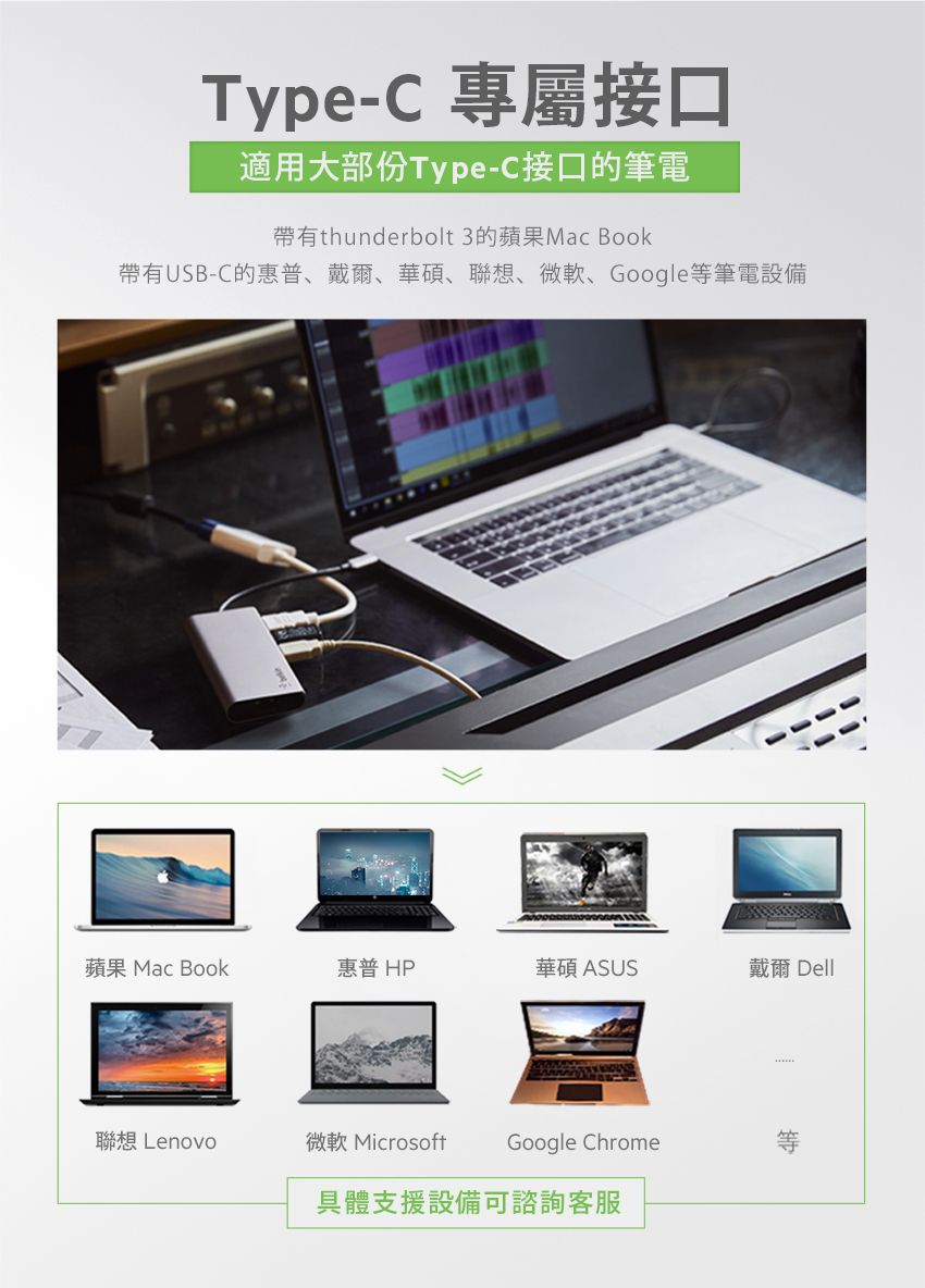 Type-C 專屬接口適用大部份Type-C接口筆電帶有thunderbolt 3蘋果Mac Book帶有USB-C的惠普、戴爾、華碩、聯想、微軟、Google等筆電設備蘋果 MacBook惠普HP華碩 ASUS戴爾 Dell聯想Lenovo微軟 MicrosoftGoogle Chrome具體支援設備可諮詢客服