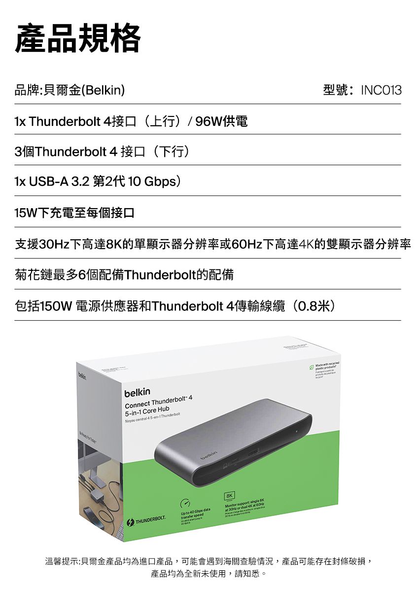 產品規格品牌貝爾金(Belkin)型號:INC031x Thunderbolt 4接口(上行)/96W供電3個Thunderbolt 4 接口(下行)1x USB- 32 第2代 10 Gbps)1W下充電至每個接口支援下高達的單顯示器分辨率或下高達4K的雙顯示器分辨率菊花鏈最多6個配備Thunderbolt的配備包括150W 電源供應器和Thunderbolt 4傳輸線纜(0.8米)belkinConnect Thunderbolt5-in-1 Core HubNoyou  -4 5-en-1 ThunderboltA THUNDERBOLT.  :  8Ktransfer speedat 30Hz or  4K at 60Hz溫馨提示:貝爾金產品均為進口產品,可能會遇到海關查驗情況,產品可能存在封條破損,產品均為全新未使用,請知悉。