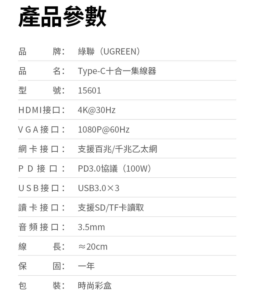 產參數品牌:聯(UGREEN)名:Type-C十合一集線器型號: 15601HDMI接口:VGA接口:4K@30Hz1080P@60Hz網卡接口:支援百兆千兆乙太網PD接口:PD3.0協議(100W)USB接口: USB3.03讀卡接口: 支援SD/TF卡讀取音頻接口: 3.5mm線長:≈20cm保固:一年包裝:時尚彩盒