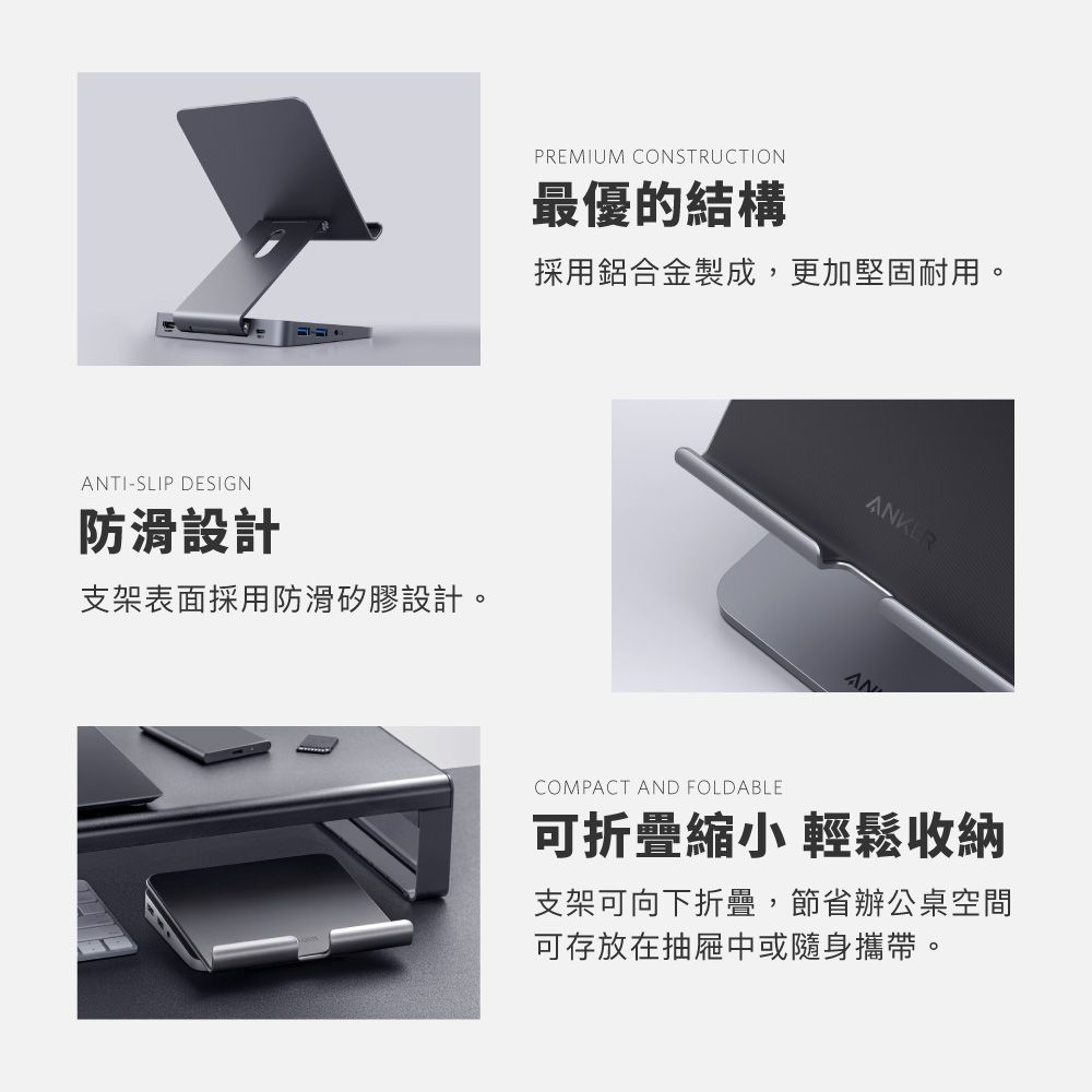 PREMIUM CONSTRUCTION最優的結構採用鋁合金製成,更加堅固耐用。TI-SLIP DESIGN防滑設計支架表面採用防滑矽膠設計。ANKERANCOMPACT AND FOLDABLE可折疊縮小 輕鬆收納支架可向下折疊,節省辦公桌空間可存放在抽屜中或隨身攜帶。