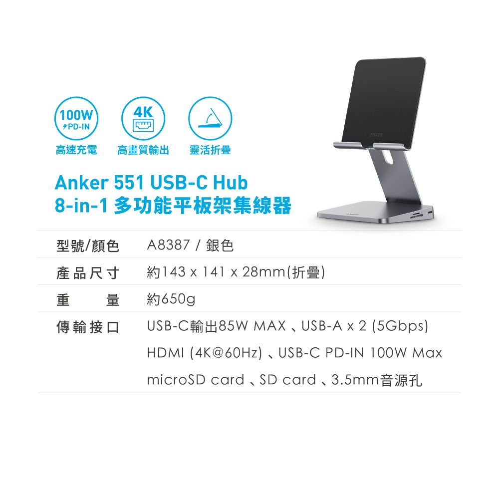 100W4K-IN高速充電 高畫質輸出 靈活折疊Anker 551 USB-C Hub8-in-1 多功能平板架集線器型號/顏色A8387/銀色產品尺寸約143 x 141 x 28mm(折疊)重 量約650gp傳輸接口USB-C輸出85W MAX、USB-A x 2 (5Gbps)HDMI (4K@60Hz)、USB-C PD-IN 100W MaxmicroSD card、SD card、3.5mm音源孔