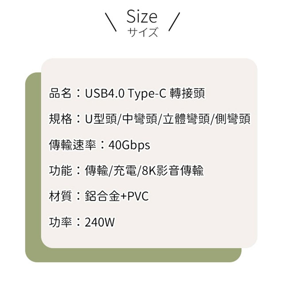 Sizeサイズ品名:USB4.0 Type-C 轉接頭規格:U型頭/中彎頭/立體彎頭/側彎頭傳輸速率:40Gbps功能:傳輸/充電/8K影音傳輸材質:鋁合金+PVC功率:240W