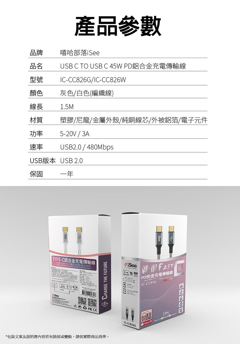 產品參數嘻哈部落品牌品名USB C TO USB C 45W PD鋁合充電傳輸型號G-CC826W顏色灰色/白色(編織線)線長1.5M材質塑膠/尼龍/金屬外殼/純銅線芯/外被鋁箔/電子元件功率速率5-20V/3AUSB2.0/480MbpsUSB版本 USB 2.0保固一年 TYPE-C鋁合金充電傳輸線/金CHARGE THE FUTURE包裝文案及說明書內容若有誤或變動,請依實際商品為準。iSee就很FASTPD快速充電傳輸線IC-CC826IC-CC826G