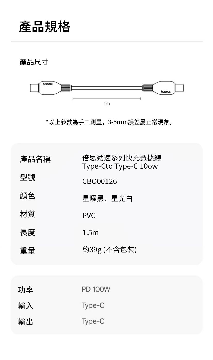 產品規格產品尺寸*以上參數為手工測量,3-5mm誤差屬正常現象。產品名稱倍思勁速系列快充數據線型號顏色材質長度Type-Cto Type-C 10owCBO00126星曜黑、星光白PVC1.5m重量約39g (不含包裝)功率輸入輸出PD 100WType-CType-C