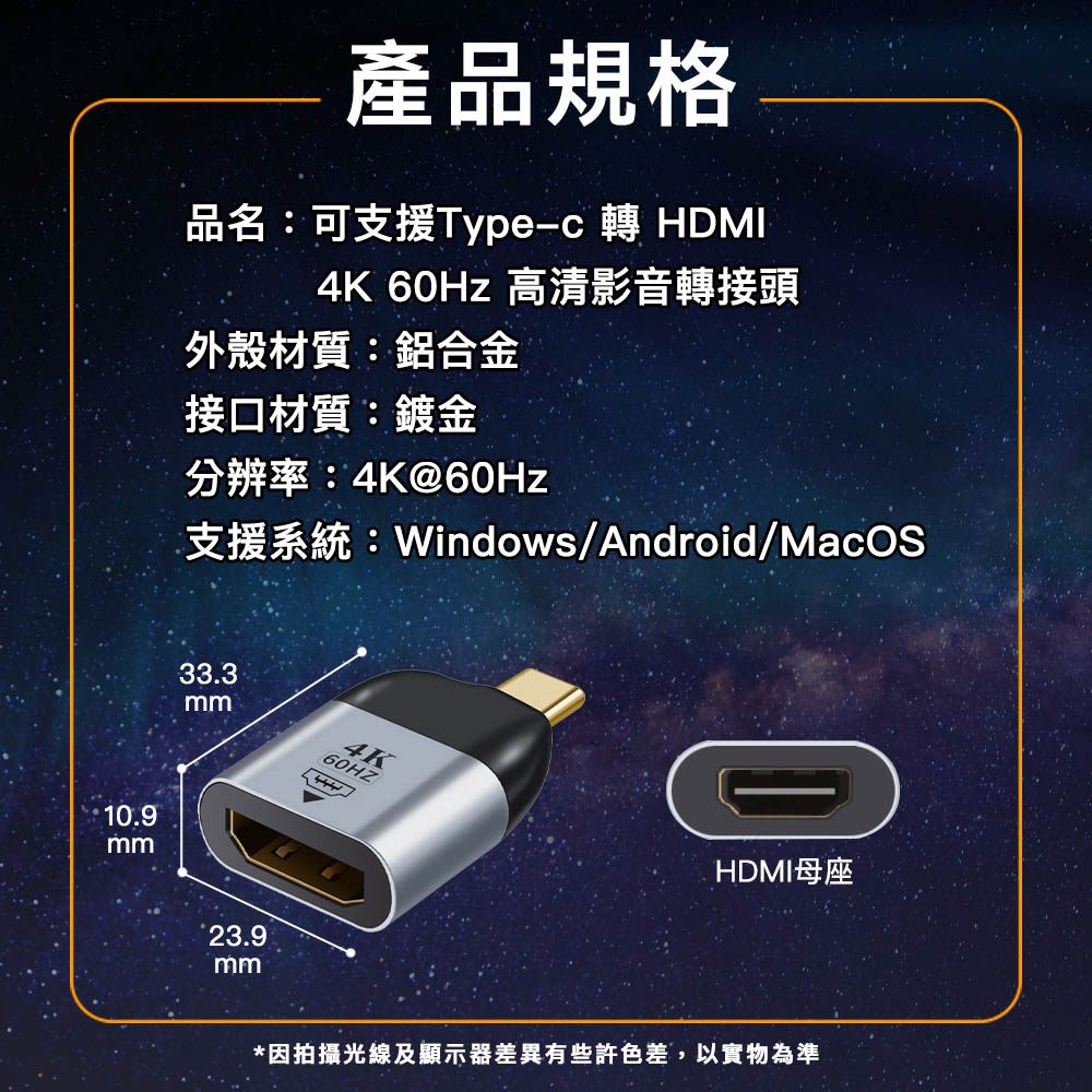 產品規格品名:可支援Type-c 轉 HDMI4K 60Hz 高清影音轉接頭外殼材質:鋁合金接口材質:鍍金分辨率:4K@60Hz支援系統:Windows/Android/MacOS10.9mm33.3mm60HZ23.9mm4KHDMI母座*因拍攝光線及顯示器差異有些許色差,以實物為準