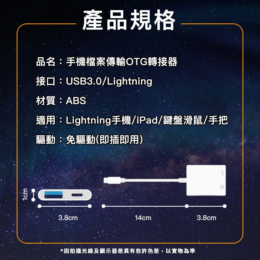 產品規格品名:手機檔案傳輸OTG轉接器接口:USB3.0/Lightning材質:ABS適用:Lightning手機/iPad/鍵盤滑鼠/手把驅動:免驅動(即插即用)3.8cm14cm3.8cm*因拍攝光線及顯示器差異有些許色差,以實物為準