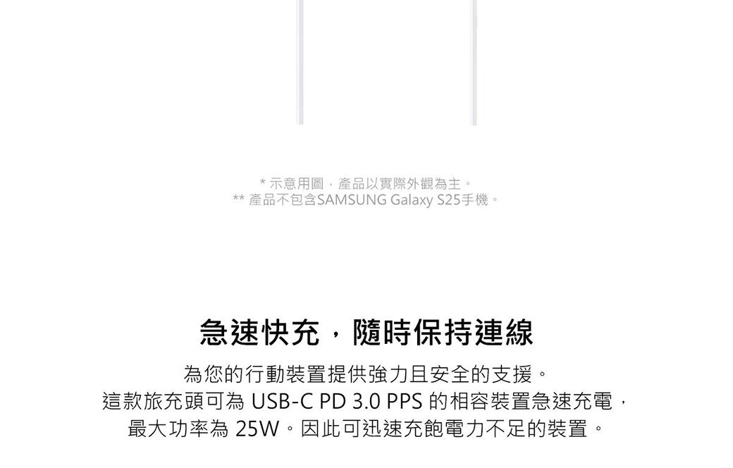 示意用圖產品以實際外觀為主。** 產品不包含SAMSUNG Galaxy S25手機。急速快充隨時保持連線為您的行動裝置提供強力且安全的支援。這款旅充頭可為 USB-C PD 3.0 PPS 的相容裝置急速充電,最大功率為 25W。因此可迅速充飽電力不足的裝置。
