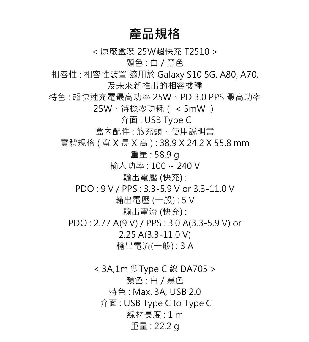 產品規格 原廠盒裝 25W超快充 T2510 顏色白/黑色相容性:相容性裝置 適用於 Galay S10 5G, A80, A70,及未來新推出的相容機種特色:超快速充電最高功率25W、PD3.0 PPS 最高功率25W、待機零功耗 (5mW介面:USB Type C盒內配件 : 旅充頭、使用說明書實體規格(寬長x高):38.9 X 24.2 X 55.8 mm重量:58.9 輸入功率:100~240 輸出電壓 (快充):PDO:9V/PPS:3.3-5.9V or 3.3-11.0 V輸出電壓(一般):5V輸出電流 (快充):PDO : 2.77 A(9V)/PPS:3.0A(3.3-5.9 V) or2.25 A(3.3-11.0 V)輸出電流(一般):3A 3A,1m 雙Type C 線 DA705 顏色:白/黑色特色: Max. 3A, USB 2.0介面:USB Type C to Type C線材長度:1m重量: 22.2 g