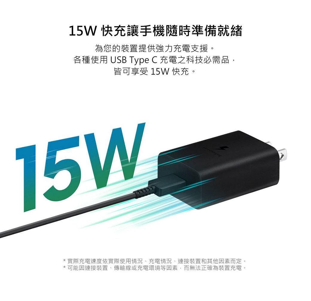 15W 快充讓手機隨時準備就緒為您的裝置提供強力充電支援。各種使用 USB Type C 充電之科技必需品,皆可享受 15W 快充。15W *實際充電速度依實際使用情況、充電情況、連接裝置和其他因素而定。*可能因連接裝置、傳輸線或充電環境等因素,而無法正確為裝置充電。