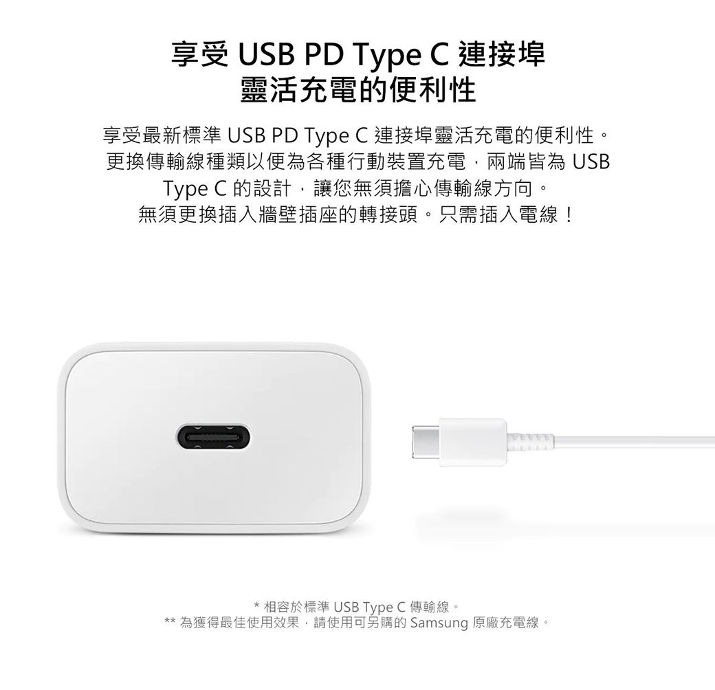 享受 USB PD Type C 連接埠靈活充電的便利性享受最新標準 USB PD Type C 連接埠靈活充電的便利性。更換傳輸線種類以便為各種行動裝置充電兩端皆為 USBType C 的設計,讓您無須擔心傳輸線方向。無須更換插入牆壁插座的轉接頭。只需插入電線!相容於標準 USB Type C 傳輸線。** 為獲得最佳使用效果,請使用可另購的 Samsung 原廠充電線。